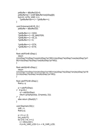 ptrBuffer = &Buffer232+5;
ptrBufferVar = (int8*)&BufferVar[cDisp][0];
for(i=0; i<4*N_VAR; i++)
*(ptrBufferVar++) = *(ptrBuffer++);
}
void Entramar(int8 ID_S) {
ptrBuffer = &Buffer232;
*(ptrBuffer++) = SOH;
*(ptrBuffer++) = ID_MASTER;
*(ptrBuffer++) = ID_S;
*(ptrBuffer++) = 0;
*(ptrBuffer++) = STX;
*(ptrBuffer++) = ETX;
}
float calcP(int8 cDisp) {
return
(Ur(cDisp)*Ir(cDisp)*cos(dr(cDisp)*pi/180)+Us(cDisp)*Is(cDisp)*cos(ds(cDisp)*pi/1
80)+Ut(cDisp)*It(cDisp)*cos(dt(cDisp)*pi/180));
}
float calcQ(int8 cDisp) {
return
(Ur(cDisp)*Ir(cDisp)*sin(dr(cDisp)*pi/180)+Us(cDisp)*Is(cDisp)*sin(ds(cDisp)*pi/18
0)+Ut(cDisp)*It(cDisp)*sin(dt(cDisp)*pi/180));
}
float calcFP(int8 cDisp) {
float p, q;
p = calcP(cDisp);
// if (p>0) {
q = calcQ(cDisp);
return (p/sqrt(pow(p, 2)+pow(q, 2)));
/* }
else return ((float)0);*/
}
void DispVarLCD() {
int8 i, n;
float p,q;
p = 0; q = 0;
lcd_putc('f');
for (i=0; i<4; i++) {
n = iWinLCD+i;
if (n>N_VAR_LCD-1) n -= N_VAR_LCD;
 