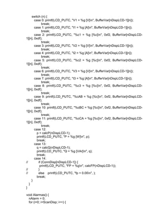 switch (n) {
case 0: printf(LCD_PUTC, "V1 = %g [V]n", BufferVar[nDispLCD-1][n]);
break;
case 1: printf(LCD_PUTC, "I1 = %g [A]n", BufferVar[nDispLCD-1][n]);
break;
case 2: printf(LCD_PUTC, "%c1 = %g [%c]n", 0xf2, BufferVar[nDispLCD-
1][n], 0xdf);
break;
case 3: printf(LCD_PUTC, "V2 = %g [V]n", BufferVar[nDispLCD-1][n]);
break;
case 4: printf(LCD_PUTC, "I2 = %g [A]n", BufferVar[nDispLCD-1][n]);
break;
case 5: printf(LCD_PUTC, "%c2 = %g [%c]n", 0xf2, BufferVar[nDispLCD-
1][n], 0xdf);
break;
case 6: printf(LCD_PUTC, "V3 = %g [V]n", BufferVar[nDispLCD-1][n]);
break;
case 7: printf(LCD_PUTC, "I3 = %g [A]n", BufferVar[nDispLCD-1][n]);
break;
case 8: printf(LCD_PUTC, "%c3 = %g [%c]n", 0xf2, BufferVar[nDispLCD-
1][n], 0xdf);
break;
case 9: printf(LCD_PUTC, "%cAB = %g [%c]n", 0xf2, BufferVar[nDispLCD-
1][n], 0xdf);
break;
case 10: printf(LCD_PUTC, "%cBC = %g [%c]n", 0xf2, BufferVar[nDispLCD-
1][n], 0xdf);
break;
case 11: printf(LCD_PUTC, "%cCA = %g [%c]n", 0xf2, BufferVar[nDispLCD-
1][n], 0xdf);
break;
case 12:
p = calcP(nDispLCD-1);
printf(LCD_PUTC, "P = %g [W]n", p);
break;
case 13:
q = calcQ(nDispLCD-1);
printf(LCD_PUTC, "Q = %g [VAr]n", q);
break;
case 14:
// if (ConnDisp[nDispLCD-1]) {
printf(LCD_PUTC, "FP = %gn", calcFP(nDispLCD-1));
// }
// else printf(LCD_PUTC, "fp = 0.00n", );
break;
}
}
}
void Alarmas() {
nAlarm = 0;
for (i=0; i<ScanDisp; i++) {
 