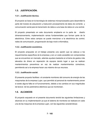 7 - 165
1.5. JUSTIFICACIÓN.
1.5.1. Justificación técnica.
El proyecto se basa en la tecnología de sistemas microprocesados para desarrollar la
parte del modulo de adquisición y traducción procesamiento de datos de corriente y
comunicación serial para la transmisión de datos a una base de datos en una central.
El proyecto presentado en este documento emplearía en la parte de diseño
dimensionamiento, implementación ramas fundamentales que forman parte de la
electrónica. Entre estos campos se puede mencionar a la electrónica de control,
redes de comunicación, programación de bajo nivel e informática.
1.5.2. Justificación económica.
El proyecto propuesto en el trabajo presenta una opción que se adecua a los
requerimientos específicos de la empresa y con un costo accesible con componentes
que se encuentran en mercado, además ayudara bastante en el tema de gastos más
elevados de dinero en reparación de equipos dando lugar a que se realicen
mantenimientos preventivos en vez de realizar mantenimientos correctivos,
permitiendo así a la empresa hacer uso máximo de sus recursos.
1.5.3. Justificación social.
El presente proyecto facilitara el constante monitoreo del consumo de energía de las
maquinarias de la empresa Lujan, que permitirá al personal de mantenimiento prever
si existe alguna falla en el funcionamiento, debido a los cambios en sus magnitudes
de lectura de los parámetros eléctricos que se monitorean.
1.6. ALCANCES
El proyecto expuesto en el presente documento tendrá las siguientes limitaciones y
alcances en su implementación ya que el sistema de monitoreo se realizara en cada
una de las maquinas de la empresa Lujan, con las siguientes características:
 