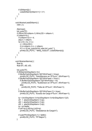 if (IDAlarm[i]) {
ListaIDAlarm[nAlarm++] = i+1;
}
}
}
void MostrarListaIDAlarm() {
int8 n, k;
Alarmas();
lcd_putc('f');
if (iWinLCD>nAlarm-1) iWinLCD = nAlarm-1;
if (nAlarm>0) {
if (nAlarm>3) k = 4;
else k = nAlarm;
for (i=0; i<k; i++) {
n = iWinLCD+i;
if (n>nAlarm-1) n -= nAlarm;
if (i == 0) lcd_putc(0x7e); else lcd_putc(' ');
printf(LCD_PUTC, " MAQ_%02un", ListaIDAlarm[n]);
}
}
}
void MostrarAlarma() {
float Ip;
float dI1, dI2, dI3;
lcd_putc('f');
if (IDAlarm[nDispAlarm-1]) {
if (BufferVar[nDispAlarm-1][3*iWinFase] > Vmax)
printf(LCD_PUTC, "Sobretension en VF%un", iWinFase+1);
if (BufferVar[nDispAlarm-1][3*iWinFase] < Vmin) {
if (BufferVar[nDispAlarm-1][3*iWinFase] > 10)
printf(LCD_PUTC, "Subtension en VF%un", iWinFase+1);
else
printf(LCD_PUTC, "Falta de VF%un", iWinFase+1);
}
if (BufferVar[nDispAlarm-1][3*iWinFase+1] > Imax)
printf(LCD_PUTC, "Exceso de Carga IF%un", iWinFase+1);
Ip = (Ir(nDispAlarm-1)+Is(nDispAlarm-1)+It(nDispAlarm-1))/3;
dI1 = abs(Ir(nDispAlarm-1)-Ip);
dI2 = abs(Is(nDispAlarm-1)-Ip);
dI3 = abs(It(nDispAlarm-1)-Ip);
Ip = Ip*Idelta;
if (dI1>Ip || dI2>Ip || dI3>Ip)
printf(LCD_PUTC, "Desbalance de Cargan");
if (calcFP(nDispAlarm-1) < fpMin)
printf(LCD_PUTC, "FP Bajon");
}
 