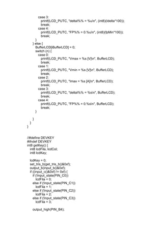 case 3:
printf(LCD_PUTC, "deltaI%% = %un", (int8)(Idelta*100));
break;
case 4:
printf(LCD_PUTC, "FP%% = 0.%un", (int8)(fpMin*100));
break;
}
} else {
BufferLCD[iBufferLCD] = 0;
switch (n) {
case 0:
printf(LCD_PUTC, "Vmax = %s [V]n", BufferLCD);
break;
case 1:
printf(LCD_PUTC, "Vmin = %s [V]n", BufferLCD);
break;
case 2:
printf(LCD_PUTC, "Imax = %s [A]n", BufferLCD);
break;
case 3:
printf(LCD_PUTC, "deltaI%% = %sn", BufferLCD);
break;
case 4:
printf(LCD_PUTC, "FP%% = 0.%sn", BufferLCD);
break;
}
}
}
}
//#define DEVKEY
#ifndef DEVKEY
int8 getKey() {
int8 lcdFila, lcdCol;
int8 lcdKey;
lcdKey = 0;
set_tris_b(get_tris_b()&0xf);
output_b(input_b()&0xf);
if ((input_c()&0xf) != 0xf) {
if (!input_state(PIN_C0))
lcdFila = 0;
else if (!input_state(PIN_C1))
lcdFila = 1;
else if (!input_state(PIN_C2))
lcdFila = 2;
else if (!input_state(PIN_C3))
lcdFila = 3;
output_high(PIN_B4);
 
