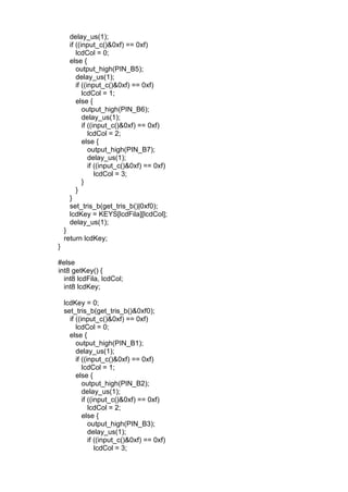 delay_us(1);
if ((input_c()&0xf) == 0xf)
lcdCol = 0;
else {
output_high(PIN_B5);
delay_us(1);
if ((input_c()&0xf) == 0xf)
lcdCol = 1;
else {
output_high(PIN_B6);
delay_us(1);
if ((input_c()&0xf) == 0xf)
lcdCol = 2;
else {
output_high(PIN_B7);
delay_us(1);
if ((input_c()&0xf) == 0xf)
lcdCol = 3;
}
}
}
set_tris_b(get_tris_b()|0xf0);
lcdKey = KEYS[lcdFila][lcdCol];
delay_us(1);
}
return lcdKey;
}
#else
int8 getKey() {
int8 lcdFila, lcdCol;
int8 lcdKey;
lcdKey = 0;
set_tris_b(get_tris_b()&0xf0);
if ((input_c()&0xf) == 0xf)
lcdCol = 0;
else {
output_high(PIN_B1);
delay_us(1);
if ((input_c()&0xf) == 0xf)
lcdCol = 1;
else {
output_high(PIN_B2);
delay_us(1);
if ((input_c()&0xf) == 0xf)
lcdCol = 2;
else {
output_high(PIN_B3);
delay_us(1);
if ((input_c()&0xf) == 0xf)
lcdCol = 3;
 