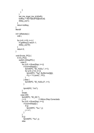 }
}
}
set_tris_b(get_tris_b()|0xf0);
lcdKey = KEYS[lcdFila][lcdCol];
delay_us(1);
}
return lcdKey;
}
#endif
int1 isRebote() {
int8 i;
for (i=0; i<10; i++) {
if (getKey()) return 1;
delay_us(10);
}
return 0;
}
void Enviar_PC() {
if (Tx_PC){
switch (nDispPC) {
case 0:
for (i=0; i<ScanDisp; i++){
if (ConnDisp[i]) {
fprintf(PC, "ID_%02u,", i+1);
for (j=0; j<12; j++){
fprintf(PC, "%g", BufferVar[i][j]);
if (j < 11) putc(',', PC);
}
} else {
fprintf(PC, "ID_%02u,0", i+1);
}
fprintf(PC, "nr");
}
break;
case 255:
fprintf(PC, "ID_XX,");
j = 0; // Ultimo Disp Conectado
for (i=0; i<ScanDisp; i++){
if (ConnDisp[i]) {
if (j)
fprintf(PC, "%u,", j);
j = i+1;
}
}
if (j)
fprintf(PC, "%u", j);
else
 