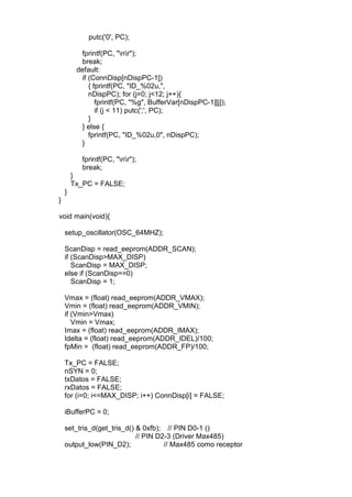 putc('0', PC);
fprintf(PC, "nr");
break;
default:
if (ConnDisp[nDispPC-1])
{ fprintf(PC, "ID_%02u,",
nDispPC); for (j=0; j<12; j++){
fprintf(PC, "%g", BufferVar[nDispPC-1][j]);
if (j < 11) putc(',', PC);
}
} else {
fprintf(PC, "ID_%02u,0", nDispPC);
}
fprintf(PC, "nr");
break;
}
Tx_PC = FALSE;
}
}
void main(void){
setup_oscillator(OSC_64MHZ);
ScanDisp = read_eeprom(ADDR_SCAN);
if (ScanDisp>MAX_DISP)
ScanDisp = MAX_DISP;
else if (ScanDisp==0)
ScanDisp = 1;
Vmax = (float) read_eeprom(ADDR_VMAX);
Vmin = (float) read_eeprom(ADDR_VMIN);
if (Vmin>Vmax)
Vmin = Vmax;
Imax = (float) read_eeprom(ADDR_IMAX);
Idelta = (float) read_eeprom(ADDR_IDEL)/100;
fpMin = (float) read_eeprom(ADDR_FP)/100;
Tx_PC = FALSE;
nSYN = 0;
txDatos = FALSE;
rxDatos = FALSE;
for (i=0; i<=MAX_DISP; i++) ConnDisp[i] = FALSE;
iBufferPC = 0;
set_tris_d(get_tris_d() & 0xfb); // PIN D0-1 ()
// PIN D2-3 (Driver Max485)
output_low(PIN_D2); // Max485 como receptor
 