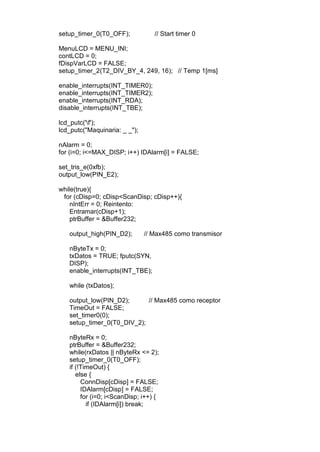 setup_timer_0(T0_OFF); // Start timer 0
MenuLCD = MENU_INI;
contLCD = 0;
fDispVarLCD = FALSE;
setup_timer_2(T2_DIV_BY_4, 249, 16); // Temp 1[ms]
enable_interrupts(INT_TIMER0);
enable_interrupts(INT_TIMER2);
enable_interrupts(INT_RDA);
disable_interrupts(INT_TBE);
lcd_putc('f');
lcd_putc("Maquinaria: _ _");
nAlarm = 0;
for (i=0; i<=MAX_DISP; i++) IDAlarm[i] = FALSE;
set_tris_e(0xfb);
output_low(PIN_E2);
while(true){
for (cDisp=0; cDisp<ScanDisp; cDisp++){
nIntErr = 0; Reintento:
Entramar(cDisp+1);
ptrBuffer = &Buffer232;
output_high(PIN_D2); // Max485 como transmisor
nByteTx = 0;
txDatos = TRUE; fputc(SYN,
DISP);
enable_interrupts(INT_TBE);
while (txDatos);
output_low(PIN_D2); // Max485 como receptor
TimeOut = FALSE;
set_timer0(0);
setup_timer_0(T0_DIV_2);
nByteRx = 0;
ptrBuffer = &Buffer232;
while(rxDatos || nByteRx <= 2);
setup_timer_0(T0_OFF);
if (!TimeOut) {
else {
ConnDisp[cDisp] = FALSE;
IDAlarm[cDisp] = FALSE;
for (i=0; i<ScanDisp; i++) {
if (IDAlarm[i]) break;
 
