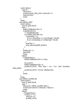 switch (cKey) {
case 'B':
iWinLCD++;
if (iWinLCD>N_VAR_LCD-1) iWinLCD = 0;
DispVarLCD();
break;
}
break;
case MENU_DISP:
switch (cKey) {
case '#': goto SALIR;
case '*':
BufferLCD[iBufferLCD] = 0;
if (iBufferLCD>0) {
i = atoi(&BufferLCD);
if (i<=MAX_DISP && i>0) {
if (ScanDisp > i) {
for (j=i; j<ScanDisp; j++) ConnDisp[j] = FALSE;
for (j=i; j<ScanDisp; j++) IDAlarm[j] = FALSE;
}
ScanDisp = i;
write_eeprom(ADDR_SCAN,i);
}
}
iBufferLCD = 0;
goto DISP;
break;
default:
if (isdigit(cKey)) {
BufferLCD[iBufferLCD++] = cKey;
MAX_DISP);
lcd_putc('f');
BufferLCD[iBufferLCD] = 0;
printf(LCD_PUTC, "N%c Disp = %u / %u", 0xdf, ScanDisp,
printf(LCD_PUTC, "nn%s", &BufferLCD);
}
break;
}
break;
case MENU_ALARM_INI:
switch (cKey) {
case '#': goto SALIR;
case '*':
MenuLCD = MENU_ALARM_VER_L;
if (iWinLCD>nAlarm-1) iWinLCD = nAlarm-1;
break;
default:
if (isdigit(cKey)) {
if (cKey == '1') {
iWinLCD = 0;
ALARM_LISTA:
 