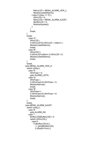 MenuLCD = MENU_ALARM_VER_L;
MostrarListaIDAlarm();
} else if (cKey == '2') {
iWinLCD = 0;
MenuLCD = MENU_ALARM_AJUST;
iBufferLCD = 0;
MostrarAjustes();
}
}
break;
}
break;
case 'A':
iWinLCD--;
if (iWinLCD<0) iWinLCD = nAlarm-1;
MostrarListaIDAlarm();
break;
case 'B':
iWinLCD++;
if (iWinLCD>nAlarm-1) iWinLCD = 0;
MostrarListaIDAlarm();
break;
}
break;
case MENU_ALARM_VER_A:
switch (cKey) {
case '#':
iWinFase = 0;
goto ALARM_LISTA;
case 'A':
iWinFase--;
if (iWinFase<0) iWinFase = 2;
MostrarAlarma();
break;
case 'B':
iWinFase++;
if (iWinFase>2) iWinFase = 0;
MostrarAlarma();
break;
}
break;
case MENU_ALARM_AJUST:
switch (cKey) {
case '#':
goto ALARM_INI;
case '*':
BufferLCD[iBufferLCD] = 0;
switch (iWinLCD) {
case 0:
if (iBufferLCD>0) {
i = atoi(&BufferLCD);
if ((float)i>Vmin) {
 