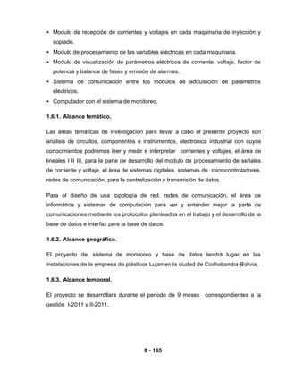 8 - 165
• Modulo de recepción de corrientes y voltajes en cada maquinaria de inyección y
soplado.
• Modulo de procesamiento de las variables eléctricas en cada maquinaria.
• Modulo de visualización de parámetros eléctricos de corriente, voltaje, factor de
potencia y balance de fases y emisión de alarmas.
• Sistema de comunicación entre los módulos de adquisición de parámetros
eléctricos.
• Computador con el sistema de monitoreo.
1.6.1. Alcance temático.
Las áreas temáticas de investigación para llevar a cabo el presente proyecto son
análisis de circuitos, componentes e instrumentos, electrónica industrial con cuyos
conocimientos podremos leer y medir e interpretar corrientes y voltajes, el área de
lineales I II III, para la parte de desarrollo del modulo de procesamiento de señales
de corriente y voltaje, el área de sistemas digitales, sistemas de microcontroladores,
redes de comunicación, para la centralización y transmisión de datos.
Para el diseño de una topología de red, redes de comunicación, el área de
informática y sistemas de computación para ver y entender mejor la parte de
comunicaciones mediante los protocolos planteados en el trabajo y el desarrollo de la
base de datos e interfaz para la base de datos.
1.6.2. Alcance geográfico.
El proyecto del sistema de monitoreo y base de datos tendrá lugar en las
instalaciones de la empresa de plásticos Lujan en la ciudad de Cochabamba-Bolivia.
1.6.3. Alcance temporal.
El proyecto se desarrollara durante el periodo de 9 meses correspondientes a la
gestión I-2011 y II-2011.
 