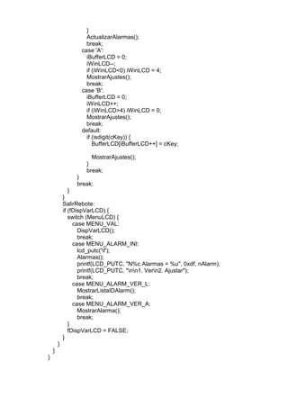 }
ActualizarAlarmas();
break;
case 'A':
iBufferLCD = 0;
iWinLCD--;
if (iWinLCD<0) iWinLCD = 4;
MostrarAjustes();
break;
case 'B':
iBufferLCD = 0;
iWinLCD++;
if (iWinLCD>4) iWinLCD = 0;
MostrarAjustes();
break;
default:
if (isdigit(cKey)) {
BufferLCD[iBufferLCD++] = cKey;
MostrarAjustes();
}
break;
}
break;
}
}
SalirRebote:
if (fDispVarLCD) {
switch (MenuLCD) {
case MENU_VAL:
DispVarLCD();
break;
case MENU_ALARM_INI:
lcd_putc('f');
Alarmas();
printf(LCD_PUTC, "N%c Alarmas = %u", 0xdf, nAlarm);
printf(LCD_PUTC, "nn1. Vern2. Ajustar");
break;
case MENU_ALARM_VER_L:
MostrarListaIDAlarm();
break;
case MENU_ALARM_VER_A:
MostrarAlarma();
break;
}
fDispVarLCD = FALSE;
}
}
}
}
 