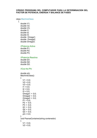 CÓDIGO PROGRAMA DEL COMPUTADOR PARA LA DETERMINACION DEL
FACTOR DE POTENCIA, ENERGIA Y BALANCE DE FASES
class MachineClass
{
double V1;
double V2;
double V3;
double I1;
double I2;
double I3;
double Omega1;
double Omega2;
double Omega3;
//Potencia Activa
double P1;
double P2;
double P3;
//Potencia Reactiva
double Q1;
double Q2;
double Q3;
//Cos the Phi
double phi;
MachineClass()
{
V1 = 0.0;
V2 = 0.0;
V3 = 0.0;
I1 = 0.0;
I2 = 0.0;
I3 = 0.0;
Omega1 = 0.0;
Omega2 = 0.0;
Omega3 = 0.0;
P1 = 0.0;
P2 = 0.0;
P3 = 0.0;
Q1 = 0.0;
Q2 = 0.0;
Q3 = 0.0;
phi = 0.0;
}
void PasrseContainer(string contenedor)
{
V1 = 0.0;
V2 = 0.0;
 