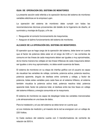 GUIA DE OPERACION DEL SISTEMA DE MONITOREO
La presente sección está referida a la operación técnica del sistema de monitoreo
variables eléctricas en la empresa Lujan.
La operación del sistema de monitoreo debe cumplir con todas las
recomendaciones técnicas provenientes del detalle de la Ingeniería de diseño, el
suministro y montaje de Equipo, a fin de:
• Resguardar el correcto funcionamiento de maquinarias.
• Asegurar el óptimo funcionamiento del sistema de monitoreo.
ALCANCE DE LA OPERACIÓN DEL SISTEMA DE MONITOREO.
El operador que se haga cargo de la operación del sistema, debe tener en cuenta
que el factor de potencia debe estar en el rango de 0.85 a 1, las corrientes de
consumo en las líneas de cada maquinaria deben ser iguales o muy aproximadas,
de la misma manera los voltajes en las líneas trifásicas de cada maquinaria deben
ser iguales o sino muy aproximados, no debe existir ausencia de fases.
El sistema de monitoreo en su etapa de interfaz gráfica con el usuario es capaz
de visualizar las variables de voltaje, corriente, potencia activa, potencia reactiva,
potencia aparente, ángulo de desfase entre corriente y voltaje, y factor de
potencia, todas estas variables para cada fase en el sistema trifásico, el sistema
también visualiza la potencia activa total, potencia reactiva total, potencia
aparente total, factor de potencia total, el desfase entre las tres fases en voltaje
del sistema trifásico y energía consumida en la maquinaria.
El sistema de monitoreo es capaz de desplegar todas las variables mencionadas
y de almacenarlas en una base de datos.
Para la instalación y el uso del sistema se debe tener en cuenta que:
a) Los módulos de medición y el maestro de la red se energizan con un voltaje de
220 Voltios.
b) Cada esclavo del sistema cuenta con 3 transformadores de corriente de
relación de 50/5 A.
 