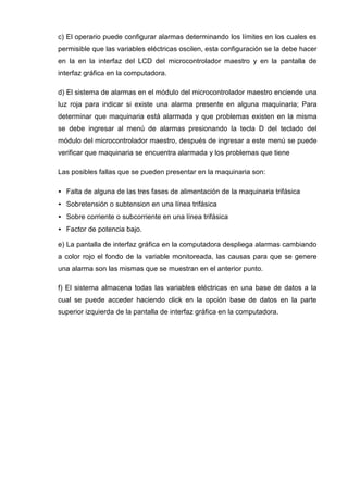 c) El operario puede configurar alarmas determinando los límites en los cuales es
permisible que las variables eléctricas oscilen, esta configuración se la debe hacer
en la en la interfaz del LCD del microcontrolador maestro y en la pantalla de
interfaz gráfica en la computadora.
d) El sistema de alarmas en el módulo del microcontrolador maestro enciende una
luz roja para indicar si existe una alarma presente en alguna maquinaria; Para
determinar que maquinaria está alarmada y que problemas existen en la misma
se debe ingresar al menú de alarmas presionando la tecla D del teclado del
módulo del microcontrolador maestro, después de ingresar a este menú se puede
verificar que maquinaria se encuentra alarmada y los problemas que tiene
Las posibles fallas que se pueden presentar en la maquinaria son:
• Falta de alguna de las tres fases de alimentación de la maquinaria trifásica
• Sobretensión o subtension en una línea trifásica
• Sobre corriente o subcorriente en una línea trifásica
• Factor de potencia bajo.
e) La pantalla de interfaz gráfica en la computadora despliega alarmas cambiando
a color rojo el fondo de la variable monitoreada, las causas para que se genere
una alarma son las mismas que se muestran en el anterior punto.
f) El sistema almacena todas las variables eléctricas en una base de datos a la
cual se puede acceder haciendo click en la opción base de datos en la parte
superior izquierda de la pantalla de interfaz gráfica en la computadora.
 