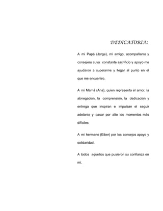 DEDICATORIA:
A mi Papá (Jorge), mi amigo, acompañante y
consejero cuyo constante sacrificio y apoyo me
ayudaron a superarme y llegar al punto en el
que me encuentro.
A mi Mamá (Ana), quien representa el amor, la
abnegación, la comprensión, la dedicación y
entrega que inspiran e impulsan el seguir
adelante y pasar por alto los momentos más
difíciles
A mi hermano (Eiber) por los consejos apoyo y
solidaridad.
A todos aquellos que pusieron su confianza en
mí.
 