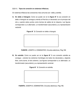 2.2.1.1. Tipos de conexión en sistemas trifásicos.
En sistemas trifásicos las conexiones más comunes son delta y estrella.
A. En delta o triángulo: Como se puede ver en la figura N˚ 2 una conexión en
delta o triangulo se consigue uniendo el final de un devanado con el principio del
otro y usando estos puntos como bornes de salida de la máquina. Las figuras
corresponden a un alternador, un transformador (secundario) y su representación
vectorial.
Figura N˚ 2: Conexión en delta o triangulo
FUENTE: JOSEPH A. EDMINISTER, Circuitos eléctricos, Pág.196
B. En estrella: Como se puede ver en la figura N˚ 3 una conexión estrella se
consigue uniendo los extremos homólogos de todos los devanados y dejando
libre, como borne, el otro extremo. Las figuras corresponden a un alternador, un
transformador (secundario) y su representación vectorial.
Figura N˚ 3: Conexión en estrella.
FUENTE: JOSEPH A. EDMINISTER, Circuitos eléctricos, Pág.196.
 