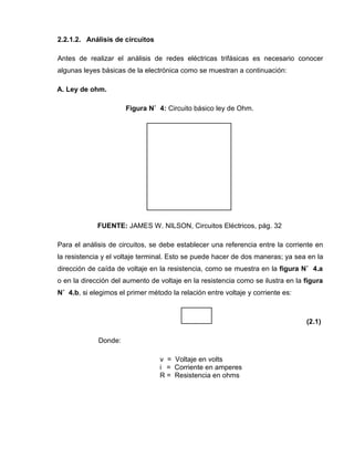 2.2.1.2. Análisis de circuitos
Antes de realizar el análisis de redes eléctricas trifásicas es necesario conocer
algunas leyes básicas de la electrónica como se muestran a continuación:
A. Ley de ohm.
Figura N˚ 4: Circuito básico ley de Ohm.
FUENTE: JAMES W. NILSON, Circuitos Eléctricos, pág. 32
Para el análisis de circuitos, se debe establecer una referencia entre la corriente en
la resistencia y el voltaje terminal. Esto se puede hacer de dos maneras; ya sea en la
dirección de caída de voltaje en la resistencia, como se muestra en la figura N˚ 4.a
o en la dirección del aumento de voltaje en la resistencia como se ilustra en la figura
N˚ 4.b, si elegimos el primer método la relación entre voltaje y corriente es:
(2.1)
Donde:
v = Voltaje en volts
i = Corriente en amperes
R = Resistencia en ohms
 