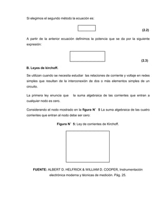 Si elegimos el segundo método la ecuación es:
(2.2)
A partir de la anterior ecuación definimos la potencia que se da por la siguiente
expresión:
(2.3)
B. Leyes de kirchoff.
Se utilizan cuando se necesita estudiar las relaciones de corriente y voltaje en redes
simples que resultan de la interconexión de dos o más elementos simples de un
circuito.
La primera ley enuncia que la suma algebraica de las corrientes que entran a
cualquier nodo es cero.
Considerando el nodo mostrado en la figura N˚ 5 La suma algebraica de las cuatro
corrientes que entran al nodo debe ser cero:
Figura N˚ 5: Ley de corrientes de Kirchoff.
FUENTE: ALBERT D. HELFRICK & WILLIAM D. COOPER, Instrumentación
electrónica moderna y técnicas de medición. Pág. 25.
 
