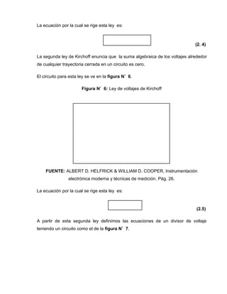 La ecuación por la cual se rige esta ley es:
(2. 4)
La segunda ley de Kirchoff enuncia que la suma algebraica de los voltajes alrededor
de cualquier trayectoria cerrada en un circuito es cero.
El circuito para esta ley se ve en la figura N˚ 6.
Figura N˚ 6: Ley de voltajes de Kirchoff
FUENTE: ALBERT D. HELFRICK & WILLIAM D. COOPER, Instrumentación
electrónica moderna y técnicas de medición. Pág. 26.
La ecuación por la cual se rige esta ley es:
(2.5)
A partir de esta segunda ley definimos las ecuaciones de un divisor de voltaje
teniendo un circuito como el de la figura N˚ 7.
 