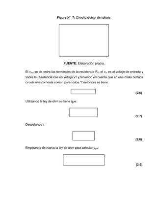 Figura N˚ 7: Circuito divisor de voltaje.
FUENTE: Elaboración propia.
El vout se da entre las terminales de la resistencia R2, el vin es el voltaje de entrada y
sobre la resistencia cae un voltaje v1 y teniendo en cuenta que en una malla cerrada
circula una corriente común para todos “i” entonces se tiene:
(2.6)
Utilizando la ley de ohm se tiene que:
(2.7)
Despejando i:
(2.8)
Empleando de nuevo la ley de ohm para calcular vout:
(2.9)
 