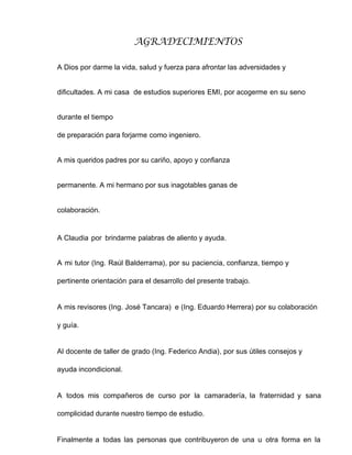 AGRADECIMIENTOS
A Dios por darme la vida, salud y fuerza para afrontar las adversidades y
dificultades. A mi casa de estudios superiores EMI, por acogerme en su seno
durante el tiempo
de preparación para forjarme como ingeniero.
A mis queridos padres por su cariño, apoyo y confianza
permanente. A mi hermano por sus inagotables ganas de
colaboración.
A Claudia por brindarme palabras de aliento y ayuda.
A mi tutor (Ing. Raúl Balderrama), por su paciencia, confianza, tiempo y
pertinente orientación para el desarrollo del presente trabajo.
A mis revisores (Ing. José Tancara) e (Ing. Eduardo Herrera) por su colaboración
y guía.
Al docente de taller de grado (Ing. Federico Andia), por sus útiles consejos y
ayuda incondicional.
A todos mis compañeros de curso por la camaradería, la fraternidad y sana
complicidad durante nuestro tiempo de estudio.
Finalmente a todas las personas que contribuyeron de una u otra forma en la
 