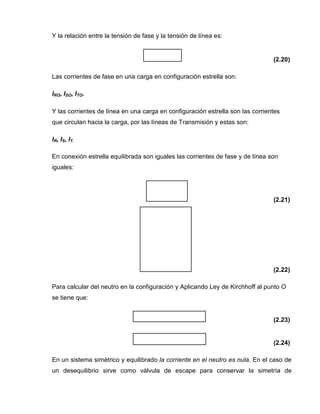 Y la relación entre la tensión de fase y la tensión de línea es:
(2.20)
Las corrientes de fase en una carga en configuración estrella son:
IRO, ISO, ITO.
Y las corrientes de línea en una carga en configuración estrella son las corrientes
que circulan hacia la carga, por las líneas de Transmisión y estas son:
IR, IS, IT.
En conexión estrella equilibrada son iguales las corrientes de fase y de línea son
iguales:
(2.21)
(2.22)
Para calcular del neutro en la configuración y Aplicando Ley de Kirchhoff al punto O
se tiene que:
(2.23)
(2.24)
En un sistema simétrico y equilibrado la corriente en el neutro es nula. En el caso de
un desequilibrio sirve como válvula de escape para conservar la simetría de
 