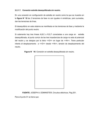 2.2.1.7. Conexión estrella desequilibrada sin neutro.
En una conexión en configuración de estrella sin neutro como la que se muestra en
la figura N˚ 16 las 3 tensiones de fase no son iguales ni simétricas, pero sumadas,
dan las tensiones de línea.
El desequilibrio en este sistema se manifiesta en las tensiones de fase y mediante la
modificación del punto neutro:
Si solamente hay tres líneas A,B,C o R,S,T conectadas e una carga en estrella
desequilibrada, el punto común de las tres impedancias de carga no esta al potencial
del neutro y se designa por la letra <<O>> en lugar de <<N>>. Tiene particular
interés el desplazamiento a <<O>> desde <<N>>, tensión de desplazamiento del
neutro.
Figura N˚ 16: Conexión en estrella desequilibrada sin neutro.
FUENTE: JOSEPH A. EDMINISTER, Circuitos eléctricos, Pág.201.
Para el punto Oʹ se tiene que:
 