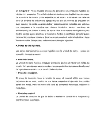En la figura N˚ 18 se muestra el esquema general de una maquina inyectora de
plástico con sus partes. El propósito de la maquina inyectora de plástico es ser capaz
de suministrar la materia prima requerida por el usuario al molde el cual debe de
tener un sistema de enfriamiento apropiado para que el producto se encuentre en
buen estado y no pierda sus propiedades y especificaciones indicadas. Los sistemas
que componen a la maquina son: sistema hidráulico, térmico, mecánico, de
enfriamiento y de control. Cuando se aplica calor a un material termoplástico para
fundirlo se dice que se plastifica. El material ya fundido o plastificado por calor puede
hacerse fluir mediante presión y llenar un molde donde el material solidifica y toma
forma del molde. Este proceso se le nombra moldeo por inyección.
A. Partes de una inyectora.
Las partes representativas en una inyectora son la unidad de cierre, unidad de
inyección, bancada y control.
• Unidad de cierre.
La unidad de cierre Ayuda a introducir el material plástico al interior del molde. La
presión de inyección permanecerá más o menos constante mientras que la velocidad
de inyección aumentará con el tamaño de la máquina.
• Unidad de inyección.
El grupo de inyección tiene la función de coger el material sólido que hemos
depositado en su tolva, fundirlo de una forma progresiva e inyectarlo (introducirlo)
dentro del molde. Para ello tiene una serie de elementos mecánicos, eléctricos e
hidráulicos.
• Unidad de control
La unidad de control es la que se dedica a realizar el control de la maquinaria y
coordinar todas sus etapas.
 