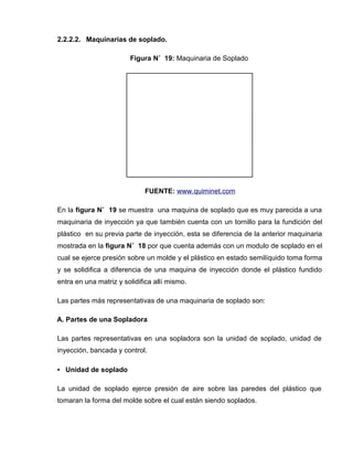 2.2.2.2. Maquinarias de soplado.
Figura N˚ 19: Maquinaria de Soplado
FUENTE: www.quiminet.com
En la figura N˚ 19 se muestra una maquina de soplado que es muy parecida a una
maquinaria de inyección ya que también cuenta con un tornillo para la fundición del
plástico en su previa parte de inyección, esta se diferencia de la anterior maquinaria
mostrada en la figura N˚ 18 por que cuenta además con un modulo de soplado en el
cual se ejerce presión sobre un molde y el plástico en estado semilíquido toma forma
y se solidifica a diferencia de una maquina de inyección donde el plástico fundido
entra en una matriz y solidifica allí mismo.
Las partes más representativas de una maquinaria de soplado son:
A. Partes de una Sopladora
Las partes representativas en una sopladora son la unidad de soplado, unidad de
inyección, bancada y control.
• Unidad de soplado
La unidad de soplado ejerce presión de aire sobre las paredes del plástico que
tomaran la forma del molde sobre el cual están siendo soplados.
 