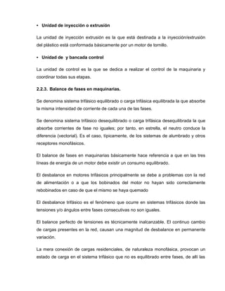 • Unidad de inyección o extrusión
La unidad de inyección extrusión es la que está destinada a la inyección/extrusión
del plástico está conformada básicamente por un motor de tornillo.
• Unidad de y bancada control
La unidad de control es la que se dedica a realizar el control de la maquinaria y
coordinar todas sus etapas.
2.2.3. Balance de fases en maquinarias.
Se denomina sistema trifásico equilibrado o carga trifásica equilibrada la que absorbe
la misma intensidad de corriente de cada una de las fases.
Se denomina sistema trifásico desequilibrado o carga trifásica desequilibrada la que
absorbe corrientes de fase no iguales; por tanto, en estrella, el neutro conduce la
diferencia (vectorial). Es el caso, típicamente, de los sistemas de alumbrado y otros
receptores monofásicos.
El balance de fases en maquinarias básicamente hace referencia a que en las tres
líneas de energía de un motor debe existir un consumo equilibrado.
El desbalance en motores trifásicos principalmente se debe a problemas con la red
de alimentación o a que los bobinados del motor no hayan sido correctamente
rebobinados en caso de que el mismo se haya quemado
El desbalance trifásico es el fenómeno que ocurre en sistemas trifásicos donde las
tensiones y/o ángulos entre fases consecutivas no son iguales.
El balance perfecto de tensiones es técnicamente inalcanzable. El continuo cambio
de cargas presentes en la red, causan una magnitud de desbalance en permanente
variación.
La mera conexión de cargas residenciales, de naturaleza monofásica, provocan un
estado de carga en el sistema trifásico que no es equilibrado entre fases, de allí las
 