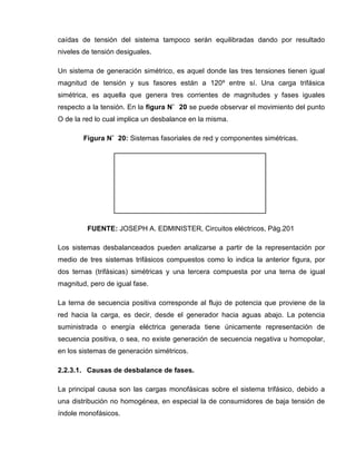 caídas de tensión del sistema tampoco serán equilibradas dando por resultado
niveles de tensión desiguales.
Un sistema de generación simétrico, es aquel donde las tres tensiones tienen igual
magnitud de tensión y sus fasores están a 120º entre sí. Una carga trifásica
simétrica, es aquella que genera tres corrientes de magnitudes y fases iguales
respecto a la tensión. En la figura N˚ 20 se puede observar el movimiento del punto
O de la red lo cual implica un desbalance en la misma.
Figura N˚ 20: Sistemas fasoriales de red y componentes simétricas.
FUENTE: JOSEPH A. EDMINISTER, Circuitos eléctricos, Pág.201
Los sistemas desbalanceados pueden analizarse a partir de la representación por
medio de tres sistemas trifásicos compuestos como lo indica la anterior figura, por
dos ternas (trifásicas) simétricas y una tercera compuesta por una terna de igual
magnitud, pero de igual fase.
La terna de secuencia positiva corresponde al flujo de potencia que proviene de la
red hacia la carga, es decir, desde el generador hacia aguas abajo. La potencia
suministrada o energía eléctrica generada tiene únicamente representación de
secuencia positiva, o sea, no existe generación de secuencia negativa u homopolar,
en los sistemas de generación simétricos.
2.2.3.1. Causas de desbalance de fases.
La principal causa son las cargas monofásicas sobre el sistema trifásico, debido a
una distribución no homogénea, en especial la de consumidores de baja tensión de
índole monofásicos.
 