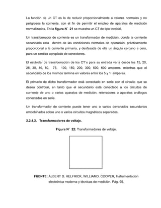 La función de un CT es la de reducir proporcionalmente a valores normales y no
peligrosos la corriente, con el fin de permitir el empleo de aparatos de medición
normalizados. En la figura N˚ 21 se muestra un CT de tipo toroidal.
Un transformador de corriente es un transformador de medición, donde la corriente
secundaria esta dentro de las condiciones normales de operación, prácticamente
proporcional a la corriente primaria, y desfasada de ella un ángulo cercano a cero,
para un sentido apropiado de conexiones.
El estándar de transformación de los CT´s para su entrada varía desde los 15, 20,
25, 30, 40, 50, 75, 100, 150, 200, 300, 500, 600 amperes, mientras que el
secundario de los mismos termina en valores entre los 5 y 1 amperes.
El primario de dicho transformador está conectado en serie con el circuito que se
desea controlar, en tanto que el secundario está conectado a los circuitos de
corriente de uno o varios aparatos de medición, relevadores o aparatos análogos
conectados en serie.
Un transformador de corriente puede tener uno o varios devanados secundarios
embobinados sobre uno o varios circuitos magnéticos separados.
2.2.4.2. Transformadores de voltaje.
Figura N˚ 22: Transformadores de voltaje.
FUENTE: ALBERT D. HELFRICK, WILLIAMD. COOPER, Instrumentación
electrónica moderna y técnicas de medición. Pág. 95.
 