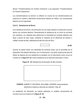 37 - 165
llaman "Transformadores de Tensión Inductivos" y los segundos "Transformadores
de Tensión Capacitivos".
Los transformadores de tensión no difieren en mucho de los transformadores de
potencia en cuando a elementos constructivos básicos se refiere. Los componentes
básicos son los siguientes:
2.2.4.3. Resistencia de Shunt.
Una resistencia de shunt o de derivación es una carga resistiva a través de la cual se
deriva una corriente eléctrica. Generalmente la resistencia de un shunt es conocida
con precisión y es utilizada para determinar la intensidad de corriente eléctrica que
fluye a través de esta carga, mediante la medición de la diferencia de tensión o
voltaje a través de ella, valiéndose de ello de la ley de Ohm :
(2.48)
Cuando se desea medir una intensidad de corriente mayor que la permitida por el
dispositivo final deberá derivarse, por el instrumento, una parte proporcional para tal
efecto se dispone de una resistencia en paralelo con el instrumento como el que se
muestra en la figura N˚ 23 a dicha resistencia se la denomina derivador o shunt.
Figura N˚ 23: Resistencia de derivador de alta corriente.
FUENTE: ALBERT D. HELFRICK, WILLIAMD. COOPER, Instrumentación
electrónica moderna y técnicas de medición. Pág. 58
La resistencia de derivación se calcula aplicando un análisis convencional de
circuitos como se muestra en la figura N˚ 24:
 