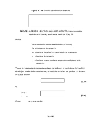 38 - 165
Figura N˚ 24: Circuito de derivación de shunt.
FUENTE: ALBERT D. HELFRICK, WILLIAMD. COOPER, Instrumentación
electrónica moderna y técnicas de medición. Pág. 58
Donde:
Rm = Resistencia interna del movimiento (la bobina).
Rs = Resistencia de derivación.
Im = Corriente de deflexión a plena escala del movimiento.
Is = Corriente de derivación.
I = Corriente a plena escala del amperímetro incluyendo la de
derivación.
Ya que la resistencia de derivación esta en paralelo con el movimiento del medidor,
el voltaje a través de las resistencias y el movimiento deben ser iguales, por lo tanto
se puede escribir:
(2.49)
O
(2.50)
Como
I
s
= I- I
m
se puede escribir:
 