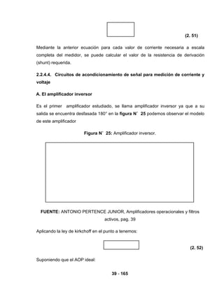 39 - 165
(2. 51)
Mediante la anterior ecuación para cada valor de corriente necesaria a escala
completa del medidor, se puede calcular el valor de la resistencia de derivación
(shunt) requerida.
2.2.4.4. Circuitos de acondicionamiento de señal para medición de corriente y
voltaje
A. El amplificador inversor
Es el primer amplificador estudiado, se llama amplificador inversor ya que a su
salida se encuentra desfasada 180° en la figura N˚ 25 podemos observar el modelo
de este amplificador
Figura N˚ 25: Amplificador inversor.
FUENTE: ANTONIO PERTENCE JUNIOR, Amplificadores operacionales y filtros
activos, pag. 39
Aplicando la ley de kirkchoff en el punto a tenemos:
(2. 52)
Suponiendo que el AOP ideal:
 