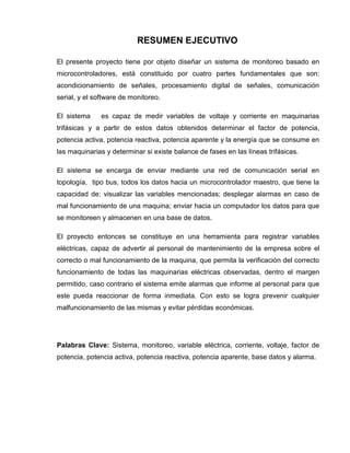 RESUMEN EJECUTIVO
El presente proyecto tiene por objeto diseñar un sistema de monitoreo basado en
microcontroladores, está constituido por cuatro partes fundamentales que son:
acondicionamiento de señales, procesamiento digital de señales, comunicación
serial, y el software de monitoreo.
El sistema es capaz de medir variables de voltaje y corriente en maquinarias
trifásicas y a partir de estos datos obtenidos determinar el factor de potencia,
potencia activa, potencia reactiva, potencia aparente y la energía que se consume en
las maquinarias y determinar si existe balance de fases en las líneas trifásicas.
El sistema se encarga de enviar mediante una red de comunicación serial en
topología, tipo bus, todos los datos hacia un microcontrolador maestro, que tiene la
capacidad de: visualizar las variables mencionadas; desplegar alarmas en caso de
mal funcionamiento de una maquina; enviar hacia un computador los datos para que
se monitoreen y almacenen en una base de datos.
El proyecto entonces se constituye en una herramienta para registrar variables
eléctricas, capaz de advertir al personal de mantenimiento de la empresa sobre el
correcto o mal funcionamiento de la maquina, que permita la verificación del correcto
funcionamiento de todas las maquinarias eléctricas observadas, dentro el margen
permitido, caso contrario el sistema emite alarmas que informe al personal para que
este pueda reaccionar de forma inmediata. Con esto se logra prevenir cualquier
malfuncionamiento de las mismas y evitar pérdidas económicas.
Palabras Clave: Sistema, monitoreo, variable eléctrica, corriente, voltaje, factor de
potencia, potencia activa, potencia reactiva, potencia aparente, base datos y alarma.
 