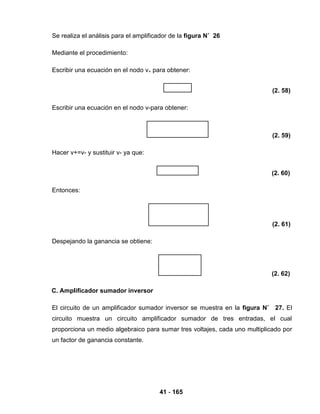 41 - 165
Se realiza el análisis para el amplificador de la figura N˚ 26
Mediante el procedimiento:
Escribir una ecuación en el nodo v+ para obtener:
(2. 58)
Escribir una ecuación en el nodo v-para obtener:
(2. 59)
Hacer v+=v- y sustituir v- ya que:
(2. 60)
Entonces:
(2. 61)
Despejando la ganancia se obtiene:
(2. 62)
C. Amplificador sumador inversor
El circuito de un amplificador sumador inversor se muestra en la figura N˚ 27. El
circuito muestra un circuito amplificador sumador de tres entradas, el cual
proporciona un medio algebraico para sumar tres voltajes, cada uno multiplicado por
un factor de ganancia constante.
 