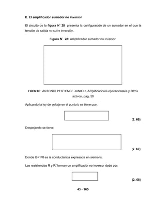 43 - 165
D. El amplificador sumador no inversor
El circuito de la figura N˚ 28 presenta la configuración de un sumador en el que la
tensión de salida no sufre inversión.
Figura N˚ 28: Amplificador sumador no inversor.
FUENTE: ANTONIO PERTENCE JUNIOR, Amplificadores operacionales y filtros
activos, pag. 50
Aplicando la ley de voltaje en el punto b se tiene que:
(2. 66)
Despejando se tiene:
(2. 67)
Donde G=1/R es la conductancia expresada en siemens.
Las resistencias R y Rf forman un amplificador no inversor dado por:
(2. 68)
 