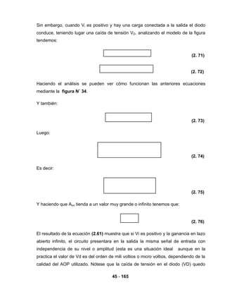 45 - 165
Sin embargo, cuando Vi es positivo y hay una carga conectada a la salida el diodo
conduce, teniendo lugar una caída de tensión VD. analizando el modelo de la figura
tendemos:
(2. 71)
(2. 72)
Haciendo el análisis se pueden ver cómo funcionan las anteriores ecuaciones
mediante la figura N˚ 34.
Y también:
(2. 73)
Luego:
(2. 74)
Es decir:
(2. 75)
Y haciendo que Avo tienda a un valor muy grande o infinito tenemos que:
(2. 76)
El resultado de la ecuación (2.61) muestra que si Vi es positivo y la ganancia en lazo
abierto infinito, el circuito presentara en la salida la misma señal de entrada con
independencia de su nivel o amplitud (esta es una situación ideal aunque en la
practica el valor de Vd es del orden de mili voltios o micro voltios, dependiendo de la
calidad del AOP utilizado. Nótese que la caída de tensión en el diodo (VD) quedo
 