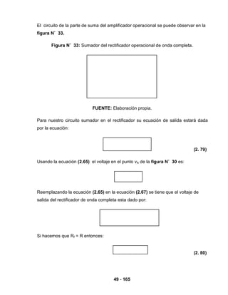 49 - 165
El circuito de la parte de suma del amplificador operacional se puede observar en la
figura N˚ 33.
Figura N˚ 33: Sumador del rectificador operacional de onda completa.
FUENTE: Elaboración propia.
Para nuestro circuito sumador en el rectificador su ecuación de salida estará dada
por la ecuación:
(2. 79)
Usando la ecuación (2.65) el voltaje en el punto vA de la figura N˚ 30 es:
Reemplazando la ecuación (2.65) en la ecuación (2.67) se tiene que el voltaje de
salida del rectificador de onda completa esta dado por:
Si hacemos que Rf = R entonces:
(2. 80)
 