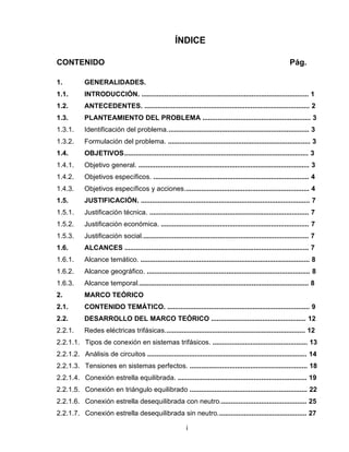 ÍNDICE
CONTENIDO Pág.
1. GENERALIDADES.
1.1. INTRODUCCIÓN. ........................................................................................ 1
1.2. ANTECEDENTES. ....................................................................................... 2
1.3. PLANTEAMIENTO DEL PROBLEMA ......................................................... 3
1.3.1. Identificación del problema........................................................................... 3
1.3.2. Formulación del problema. ........................................................................... 3
1.4. OBJETIVOS................................................................................................. 3
1.4.1. Objetivo general. .......................................................................................... 3
1.4.2. Objetivos específicos. .................................................................................. 4
1.4.3. Objetivos específicos y acciones.................................................................. 4
1.5. JUSTIFICACIÓN. ......................................................................................... 7
1.5.1. Justificación técnica. .................................................................................... 7
1.5.2. Justificación económica. .............................................................................. 7
1.5.3. Justificación social........................................................................................ 7
1.6. ALCANCES ................................................................................................. 7
1.6.1. Alcance temático. ......................................................................................... 8
1.6.2. Alcance geográfico. ...................................................................................... 8
1.6.3. Alcance temporal.......................................................................................... 8
2. MARCO TEÓRICO
2.1. CONTENIDO TEMÁTICO. ........................................................................... 9
2.2. DESARROLLO DEL MARCO TEÓRICO .................................................. 12
2.2.1. Redes eléctricas trifásicas.......................................................................... 12
2.2.1.1. Tipos de conexión en sistemas trifásicos. .................................................. 13
2.2.1.2. Análisis de circuitos .................................................................................... 14
2.2.1.3. Tensiones en sistemas perfectos. .............................................................. 18
2.2.1.4. Conexión estrella equilibrada. .................................................................... 19
2.2.1.5. Conexión en triángulo equilibrado .............................................................. 22
2.2.1.6. Conexión estrella desequilibrada con neutro.............................................. 25
2.2.1.7. Conexión estrella desequilibrada sin neutro............................................... 27
i
 