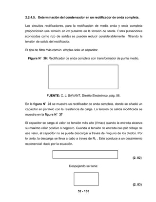 52 - 165
2.2.4.5. Determinación del condensador en un rectificador de onda completa.
Los circuitos rectificadores, para la rectificación de media onda y onda completa
proporcionan una tensión en cd pulsante en la tensión de salida. Estas pulsaciones
(conocidas como rizo de salida) se pueden reducir considerablemente filtrando la
tensión de salida del rectificador.
El tipo de filtro más común emplea solo un capacitor.
Figura N˚ 36: Rectificador de onda completa con transformador de punto medio.
FUENTE: C. J. SAVANT, Diseño Electrónico, pág. 56.
En la figura N˚ 36 se muestra un rectificador de onda completa, donde se añadió un
capacitor en paralelo con la resistencia de carga. La tensión de salida modificada se
muestra en la figura N˚ 37
El capacitor se carga al valor de tensión más alto (Vmax) cuando la entrada alcanza
su máximo valor positivo o negativo. Cuando la tensión de entrada cae por debajo de
ese valor, el capacitor no se puede descargar a través de ninguno de los diodos. Por
lo tanto, la descarga se lleva a cabo a travez de RL . Esto conduce a un decaimiento
exponencial dado por la ecuación.
(2. 82)
Despejando se tiene:
(2. 83)
 