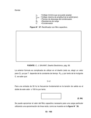 53 - 165
Donde:
vo =Voltaje mínimo que se puede aceptar
Vmax =Voltaje máximo de amplitud de la señal (pico)
T’ =Tiempo de descarga del condensador
RL =Resistencia de carga
C =Condensador
Figura N˚ 37: Rectificador con filtro capacitivo.
FUENTE: C. J. SAVANT, Diseño Electrónico, pág. 56.
La anterior formula es complicada de utilizar en el diseño (esto es, elegir un valor
para C). ya que T depende de la constante de tiempo RLC y por tanto de la incógnita
C. se sabe que:
T’<T
Para una entrada de 50 hz la frecuencia fundamental en la tensión de salida es el
doble de este valor o 100 hz por tanto:
(2. 84)
Se puede aproximar el valor del filtro capacitivo necesario para una carga particular
utilizando una aproximación de línea recta, como se muestra en la figura N˚ 38.
 