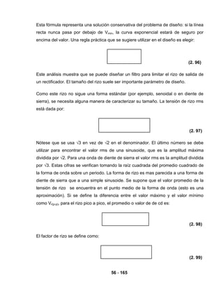 56 - 165
Esta fórmula representa una solución conservativa del problema de diseño: si la línea
recta nunca pasa por debajo de Vmin, la curva exponencial estará de seguro por
encima del valor. Una regla práctica que se sugiere utilizar en el diseño es elegir:
(2. 96)
Este análisis muestra que se puede diseñar un filtro para limitar el rizo de salida de
un rectificador. El tamaño del rizo suele ser importante parámetro de diseño.
Como este rizo no sigue una forma estándar (por ejemplo, senoidal o en diente de
sierra), se necesita alguna manera de caracterizar su tamaño. La tensión de rizo rms
está dada por:
(2. 97)
Nótese que se usa √3 en vez de √2 en el denominador. El último número se debe
utilizar para encontrar el valor rms de una sinusoide, que es la amplitud máxima
dividida por √2. Para una onda de diente de sierra el valor rms es la amplitud dividida
por √3. Estas cifras se verifican tomando la raíz cuadrada del promedio cuadrado de
la forma de onda sobre un periodo. La forma de rizo es mas parecida a una forma de
diente de sierra que a una simple sinusoide. Se supone que el valor promedio de la
tensión de rizo se encuentra en el punto medio de la forma de onda (esto es una
aproximación). Si se define la diferencia entre el valor máximo y el valor mínimo
como Vr(p-p), para el rizo pico a pico, el promedio o valor de de cd es:
(2. 98)
El factor de rizo se define como:
(2. 99)
 