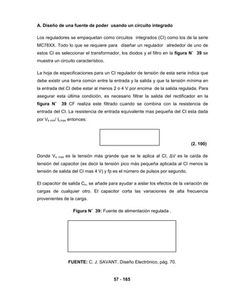 57 - 165
A. Diseño de una fuente de poder usando un circuito integrado
Los reguladores se empaquetan como circuitos integrados (CI) como los de la serie
MC78XX. Todo lo que se requiere para diseñar un regulador alrededor de uno de
estos CI es seleccionar el transformador, los diodos y el filtro en la figura N˚ 39 se
muestra un circuito característico.
La hoja de especificaciones para un CI regulador de tensión de esta serie indica que
debe existir una tierra común entre la entrada y la salida y que la tensión mínima en
la entrada del CI debe estar al menos 2 o 4 V por encima de la salida regulada. Para
asegurar esta última condición, es necesario filtrar la salida del rectificador en la
figura N˚ 39 CF realiza este filtrado cuando se combina con la resistencia de
entrada del CI. La resistencia de entrada equivalente mas pequeña del CI esta dada
por Vs min/ ILmax entonces:
(2. 100)
Donde Vs max es la tensión más grande que se le aplica al CI, ΔV es la caída de
tensión del capacitor (es decir la tensión pico más pequeña aplicada al CI menos la
tensión de salida del CI mas 4 V) y fp es el número de pulsos por segundo.
El capacitor de salida Co, se añade para ayudar a aislar los efectos de la variación de
cargas de cualquier otro. El capacitor corta las variaciones de alta frecuencia
provenientes de la carga.
Figura N˚ 39: Fuente de alimentación regulada .
FUENTE: C. J. SAVANT, Diseño Electrónico, pág. 70.
 