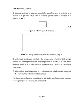58 - 165
2.2.5. Factor de potencia.
El factor de potencia en sistemas sinusoidales se define como el cociente de la
relación de la potencia activa entre la potencia aparente como se muestra en la
ecuación (2.101):
(2.101)
Figura N˚ 40: Triangulo de potencias.
FUENTE: Jhosep A Edminister, Circuitos eléctricos, Pág. 70
Es un indicador cualitativo y cuantitativo del correcto aprovechamiento de la energía
eléctrica, los efectos principales del factor de potencia se denotan en el consumo de
corriente cuando el factor de potencia es bajo entonces el consumo de corriente se
incrementa.
El valor ideal del factor de potencia es 1, esto indica que toda la energía consumida
por los aparatos ha sido transformada en trabajo.
Por el contrario, un factor de potencia menor a la unidad significa un mayor consumo
de energía necesaria para producir un trabajo útil.
 