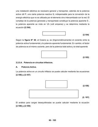 60 - 165
una instalación eléctrica es necesario generar y transportar, además de la potencia
activa útil P, una cierta potencia reactiva Q, indispensable para la conversión de la
energía eléctrica que no es utilizada por el elemento sino intercambiada con la red. El
complejo de la potencia generada y transportada constituye la potencia aparente S ,
la potencia aparente se mide en VA (volt amperes) y se determina mediante la
ecuación (2.104):
(2.104)
Según la figura N° 40, el Coseno φ, es (trigonométricamente) el cociente entre la
potencia activa fundamental y la potencia aparente fundamental. En cambio, el factor
de potencia es el mismo cociente, pero de la potencia total activa y la total aparente
(2.105)
2.2.5.4. Potencia en circuitos trifasicos.
A. Potencia Activa.
La potencia activa en un circuito trifásico se puede calcular mediante las ecuaciones
(2.106) y (2.107):
(2.106)
(2. 107)
El análisis para cargas desequilibradas se puede calcular mediante la ecuación
(2.108) y (2.109):
 