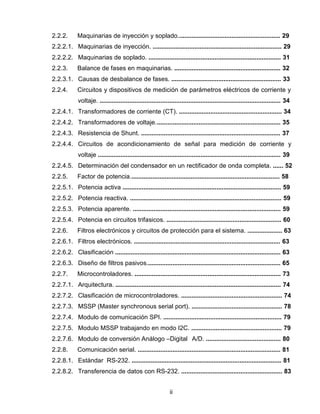 ii
2.2.2. Maquinarias de inyección y soplado........................................................... 29
2.2.2.1. Maquinarias de inyección. .......................................................................... 29
2.2.2.2. Maquinarias de soplado. ............................................................................ 31
2.2.3. Balance de fases en maquinarias. ............................................................. 32
2.2.3.1. Causas de desbalance de fases. ............................................................... 33
2.2.4. Circuitos y dispositivos de medición de parámetros eléctricos de corriente y
voltaje. ........................................................................................................ 34
2.2.4.1. Transformadores de corriente (CT). ........................................................... 34
2.2.4.2. Transformadores de voltaje........................................................................ 35
2.2.4.3. Resistencia de Shunt. ................................................................................ 37
2.2.4.4. Circuitos de acondicionamiento de señal para medición de corriente y
voltaje ......................................................................................................... 39
2.2.4.5. Determinación del condensador en un rectificador de onda completa. ...... 52
2.2.5. Factor de potencia...................................................................................... 58
2.2.5.1. Potencia activa ........................................................................................... 59
2.2.5.2. Potencia reactiva. ....................................................................................... 59
2.2.5.3. Potencia aparente. ..................................................................................... 59
2.2.5.4. Potencia en circuitos trifasicos. .................................................................. 60
2.2.6. Filtros electrónicos y circuitos de protección para el sistema. .................... 63
2.2.6.1. Filtros electrónicos. .................................................................................... 63
2.2.6.2. Clasificación ............................................................................................... 63
2.2.6.3. Diseño de filtros pasivos............................................................................. 65
2.2.7. Microcontroladores. .................................................................................... 73
2.2.7.1. Arquitectura. ............................................................................................... 74
2.2.7.2. Clasificación de microcontroladores. .......................................................... 74
2.2.7.3. MSSP (Master synchronous serial port). .................................................... 78
2.2.7.4. Modulo de comunicación SPI. .................................................................... 79
2.2.7.5. Modulo MSSP trabajando en modo I2C. .................................................... 79
2.2.7.6. Modulo de conversión Análogo –Digital A/D. ........................................... 80
2.2.8. Comunicación serial. .................................................................................. 81
2.2.8.1. Estándar RS-232. ...................................................................................... 81
2.2.8.2. Transferencia de datos con RS-232. .......................................................... 83
 