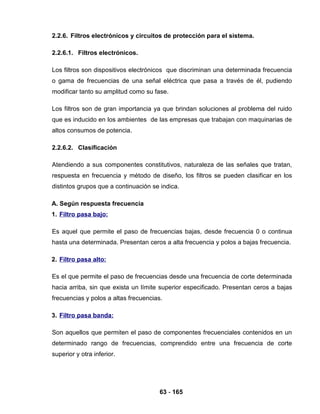 63 - 165
2.2.6. Filtros electrónicos y circuitos de protección para el sistema.
2.2.6.1. Filtros electrónicos.
Los filtros son dispositivos electrónicos que discriminan una determinada frecuencia
o gama de frecuencias de una señal eléctrica que pasa a través de él, pudiendo
modificar tanto su amplitud como su fase.
Los filtros son de gran importancia ya que brindan soluciones al problema del ruido
que es inducido en los ambientes de las empresas que trabajan con maquinarias de
altos consumos de potencia.
2.2.6.2. Clasificación
Atendiendo a sus componentes constitutivos, naturaleza de las señales que tratan,
respuesta en frecuencia y método de diseño, los filtros se pueden clasificar en los
distintos grupos que a continuación se indica.
A. Según respuesta frecuencia
1. Filtro pasa bajo:
Es aquel que permite el paso de frecuencias bajas, desde frecuencia 0 o continua
hasta una determinada. Presentan ceros a alta frecuencia y polos a bajas frecuencia.
2. Filtro pasa alto:
Es el que permite el paso de frecuencias desde una frecuencia de corte determinada
hacia arriba, sin que exista un límite superior especificado. Presentan ceros a bajas
frecuencias y polos a altas frecuencias.
3. Filtro pasa banda:
Son aquellos que permiten el paso de componentes frecuenciales contenidos en un
determinado rango de frecuencias, comprendido entre una frecuencia de corte
superior y otra inferior.
 