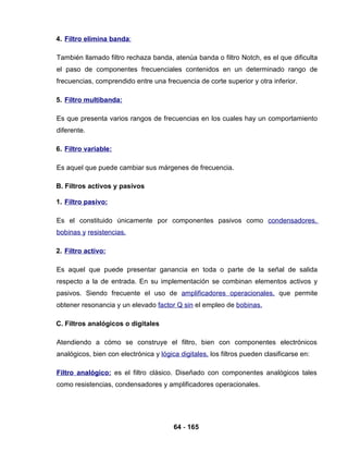 64 - 165
4. Filtro elimina banda:
También llamado filtro rechaza banda, atenúa banda o filtro Notch, es el que dificulta
el paso de componentes frecuenciales contenidos en un determinado rango de
frecuencias, comprendido entre una frecuencia de corte superior y otra inferior.
5. Filtro multibanda:
Es que presenta varios rangos de frecuencias en los cuales hay un comportamiento
diferente.
6. Filtro variable:
Es aquel que puede cambiar sus márgenes de frecuencia.
B. Filtros activos y pasivos
1. Filtro pasivo:
Es el constituido únicamente por componentes pasivos como condensadores,
bobinas y resistencias.
2. Filtro activo:
Es aquel que puede presentar ganancia en toda o parte de la señal de salida
respecto a la de entrada. En su implementación se combinan elementos activos y
pasivos. Siendo frecuente el uso de amplificadores operacionales, que permite
obtener resonancia y un elevado factor Q sin el empleo de bobinas.
C. Filtros analógicos o digitales
Atendiendo a cómo se construye el filtro, bien con componentes electrónicos
analógicos, bien con electrónica y lógica digitales, los filtros pueden clasificarse en:
Filtro analógico: es el filtro clásico. Diseñado con componentes analógicos tales
como resistencias, condensadores y amplificadores operacionales.
 