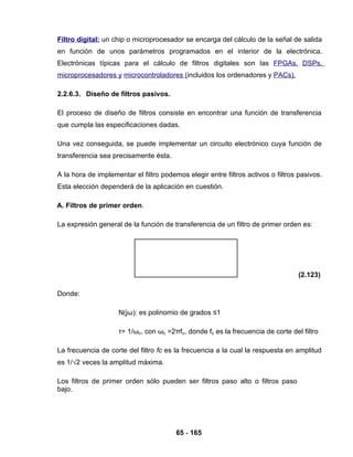 65 - 165
Filtro digital: un chip o microprocesador se encarga del cálculo de la señal de salida
en función de unos parámetros programados en el interior de la electrónica.
Electrónicas típicas para el cálculo de filtros digitales son las FPGAs, DSPs,
microprocesadores y microcontroladores (incluidos los ordenadores y PACs).
2.2.6.3. Diseño de filtros pasivos.
El proceso de diseño de filtros consiste en encontrar una función de transferencia
que cumpla las especificaciones dadas.
Una vez conseguida, se puede implementar un circuito electrónico cuya función de
transferencia sea precisamente ésta.
A la hora de implementar el filtro podemos elegir entre filtros activos o filtros pasivos.
Esta elección dependerá de la aplicación en cuestión.
A. Filtros de primer orden.
La expresión general de la función de transferencia de un filtro de primer orden es:
(2.123)
Donde:
N(jω): es polinomio de grados ≤1
τ= 1/ωc, con ωc =2πfc, donde fc es la frecuencia de corte del filtro
La frecuencia de corte del filtro fc es la frecuencia a la cual la respuesta en amplitud
es 1/√2 veces la amplitud máxima.
Los filtros de primer orden sólo pueden ser filtros paso alto o filtros paso
bajo.
 