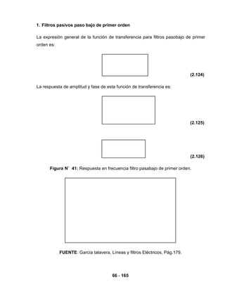 66 - 165
1. Filtros pasivos paso bajo de primer orden
La expresión general de la función de transferencia para filtros pasobajo de primer
orden es:
(2.124)
La respuesta de amplitud y fase de esta función de transferencia es:
(2.125)
(2.126)
Figura N˚ 41: Respuesta en frecuencia filtro pasabajo de primer orden.
FUENTE: García talavera, Líneas y filtros Eléctricos, Pág.179.
 